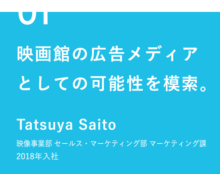 01 映画館の広告メディアとしての可能性を模索。 Tatsuya Saito 映像事業部 セールス・マーケティング部 マーケティング課 2018年入社