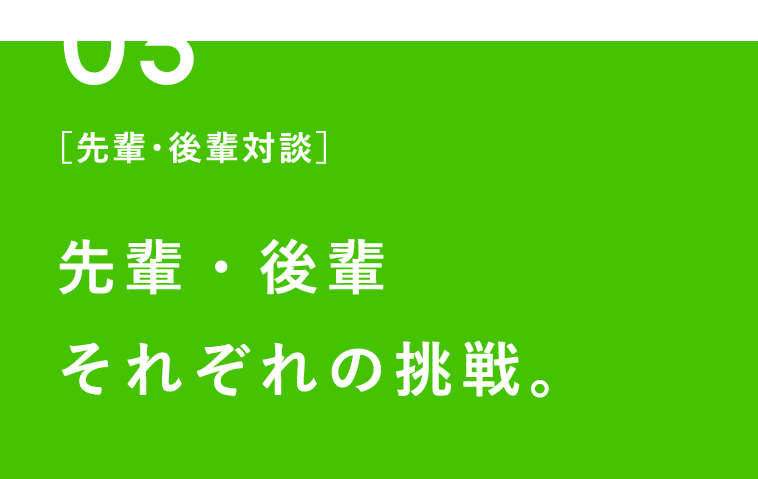 03 ［先輩・後輩対談］先輩・後輩 それぞれの挑戦。