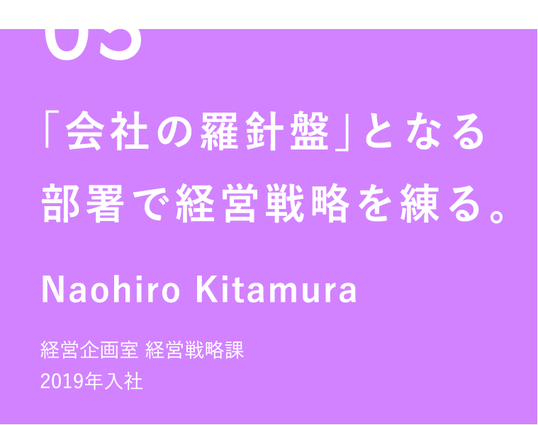 05 「会社の羅針盤」となる部署で経営戦略を練る。 Naohiro Kitamura 経営企画室 経営戦略課 2019年入社