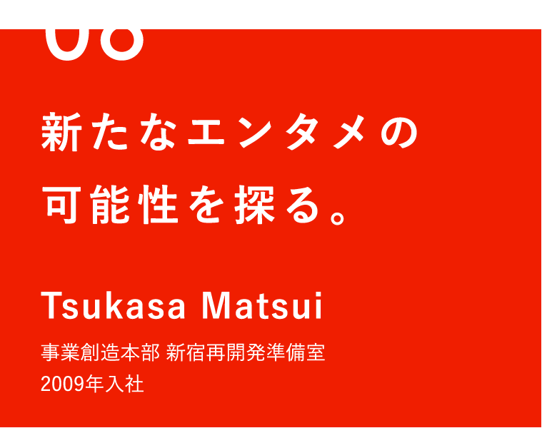 06 新たなエンタメの可能性を探る。 Tsukasa Matsui 事業創造本部 新宿再開発準備室 2009年入社