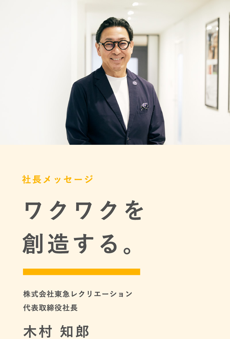 社長メッセージ ワクワクを創造する。 株式会社東急レクリエーション 代表取締役社長 木村 知郎
